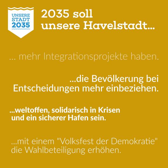 Logo von "Unsere Stadt 2035" auf gelbem Hintergrund, dazu der Text "2035 soll unsere Havelstadt ...   ...mehr Integrationsprojekte haben.   ...die Bevölkerung bei Entscheidungen mehr einbeziehen.   ...weltoffen, solidarisch in Krisen und ein sicherer Hafen sein.   ...mit einem "Volksfest der Demokratie" die Wahlbeteiligung erhöhen."